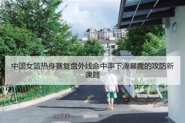 中国女篮热身赛复盘外线命中率下滑暴露的攻防新课题